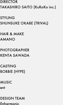 DIRECTORTAKASHIRO SAITO (KuRoKo inc.)STYLINGSHUNSUKE OKABE (TRIVAL)HAIR & MAKEAMANOPHOTOGRAPHERKENTA SAWADACASTINGBOBBIE (HYPE)MUSICentDESIGN TEAMEnharmonic